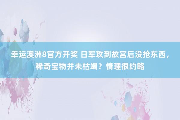 幸运澳洲8官方开奖 日军攻到故宫后没抢东西，稀奇宝物并未枯竭？情理很约略