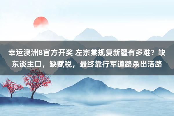 幸运澳洲8官方开奖 左宗棠规复新疆有多难？缺东谈主口，缺赋税，最终靠行军道路杀出活路