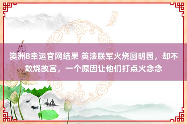 澳洲8幸运官网结果 英法联军火烧圆明园，却不敢烧故宫，一个原因让他们打点火念念