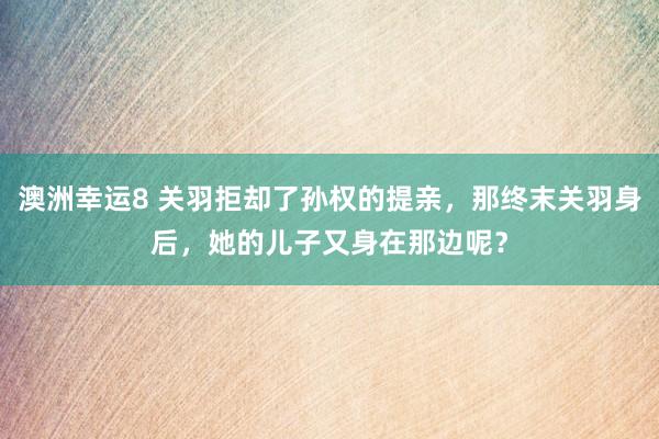 澳洲幸运8 关羽拒却了孙权的提亲，那终末关羽身后，她的儿子又身在那边呢？