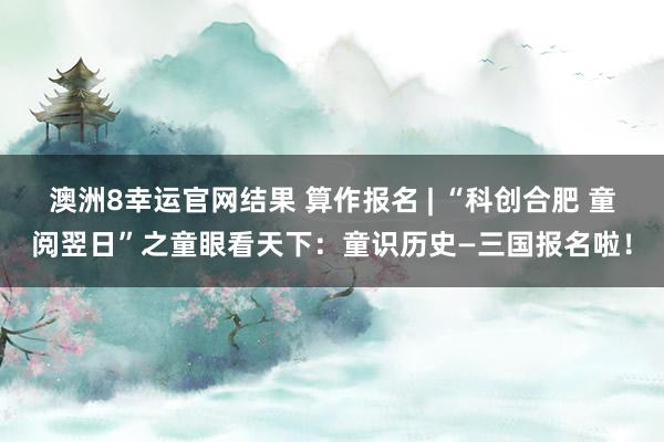 澳洲8幸运官网结果 算作报名 | “科创合肥 童阅翌日”之童眼看天下：童识历史—三国报名啦！