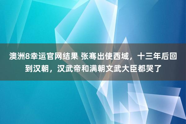 澳洲8幸运官网结果 张骞出使西域，十三年后回到汉朝，汉武帝和满朝文武大臣都哭了