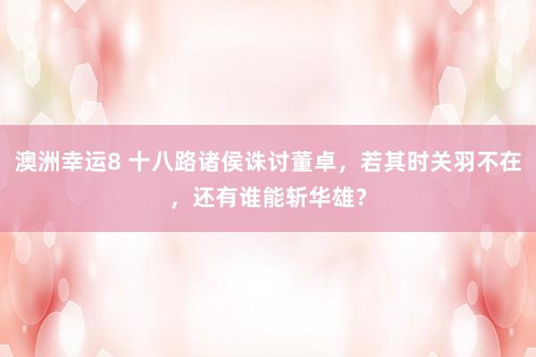 澳洲幸运8 十八路诸侯诛讨董卓，若其时关羽不在，还有谁能斩华雄？