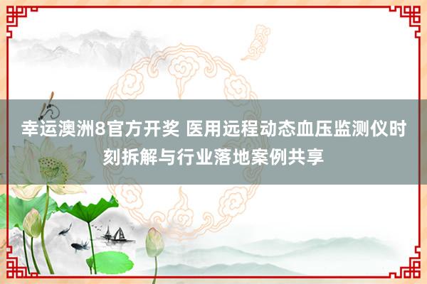 幸运澳洲8官方开奖 医用远程动态血压监测仪时刻拆解与行业落地案例共享