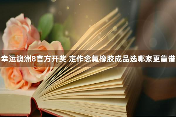 幸运澳洲8官方开奖 定作念氟橡胶成品选哪家更靠谱