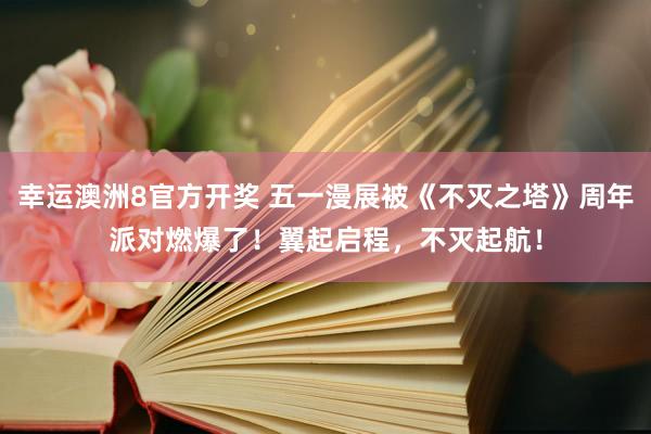 幸运澳洲8官方开奖 五一漫展被《不灭之塔》周年派对燃爆了！翼起启程，不灭起航！