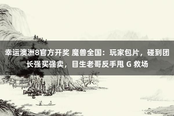 幸运澳洲8官方开奖 魔兽全国：玩家包片，碰到团长强买强卖，目生老哥反手甩 G 救场