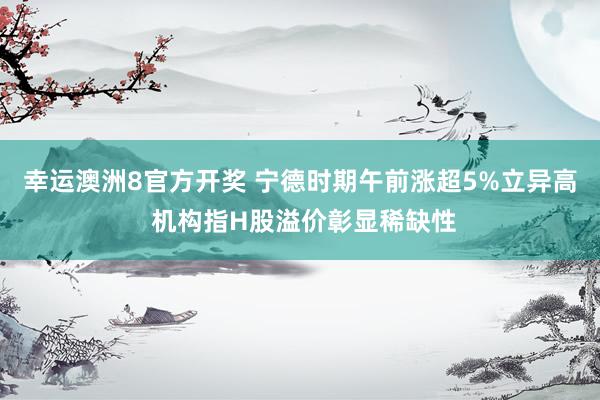 幸运澳洲8官方开奖 宁德时期午前涨超5%立异高 机构指H股溢价彰显稀缺性