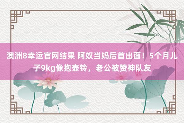 澳洲8幸运官网结果 阿奴当妈后首出面！5个月儿子9kg像抱壶铃，老公被赞神队友