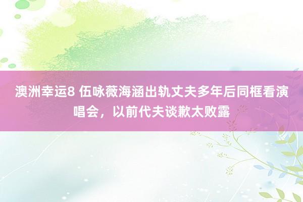 澳洲幸运8 伍咏薇海涵出轨丈夫多年后同框看演唱会，以前代夫谈歉太败露