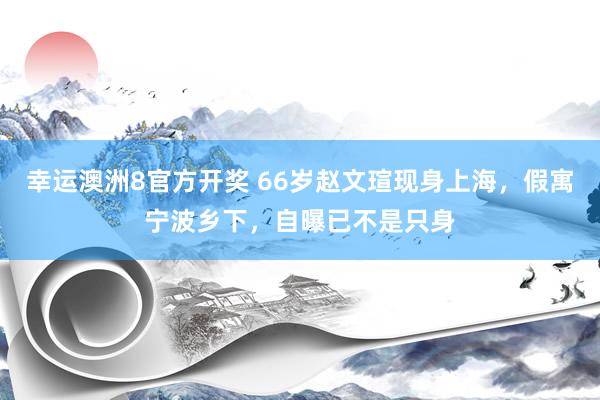 幸运澳洲8官方开奖 66岁赵文瑄现身上海，假寓宁波乡下，自曝已不是只身