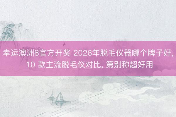 幸运澳洲8官方开奖 2026年脱毛仪器哪个牌子好, 10 款主流脱毛仪对比, 第别称超好用