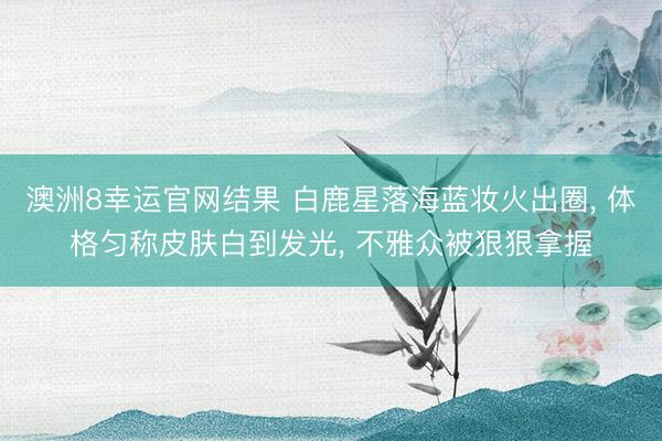 澳洲8幸运官网结果 白鹿星落海蓝妆火出圈, 体格匀称皮肤白到发光, 不雅众被狠狠拿握