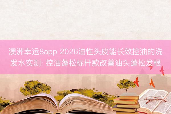 澳洲幸运8app 2026油性头皮能长效控油的洗发水实测: 控油蓬松标杆款改善油头蓬松发根