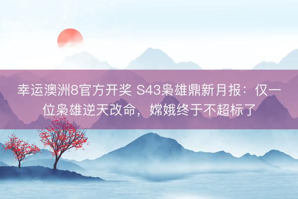 幸运澳洲8官方开奖 S43枭雄鼎新月报：仅一位枭雄逆天改命，嫦娥终于不超标了