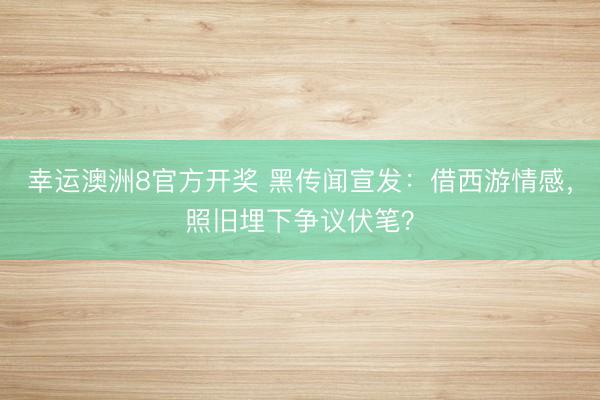 幸运澳洲8官方开奖 黑传闻宣发：借西游情感，照旧埋下争议伏笔？