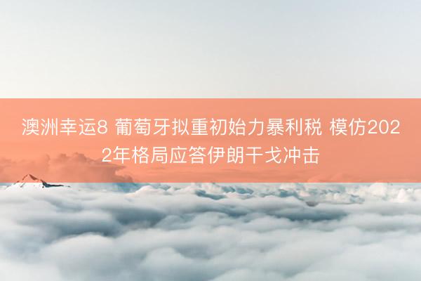 澳洲幸运8 葡萄牙拟重初始力暴利税 模仿2022年格局应答伊朗干戈冲击