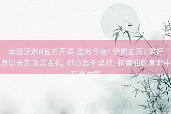 幸运澳洲8官方开奖 激战今夜! 伊朗击落2架好意思以无东说念主机， 好意思千里默， 越南油轮直奔中国