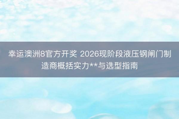 幸运澳洲8官方开奖 2026现阶段液压钢闸门制造商概括实力**与选型指南